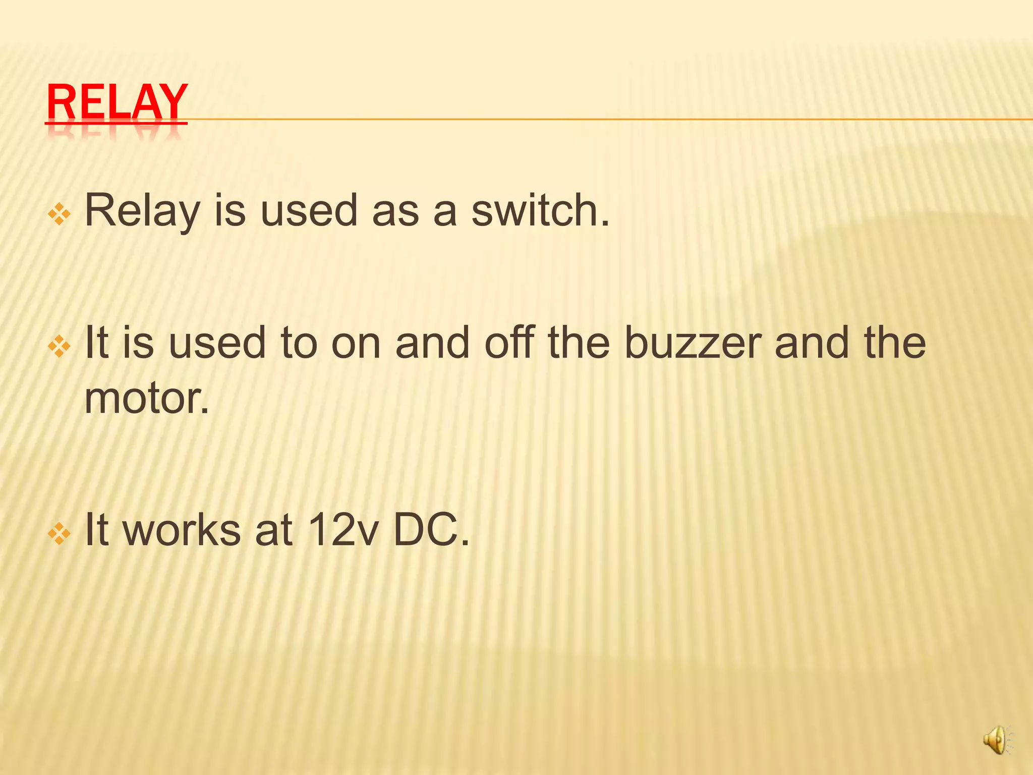 RELAY
 Relay is used as a switch.
 It is used to on and off the buzzer and the
motor.
 It works at 12v DC.
 