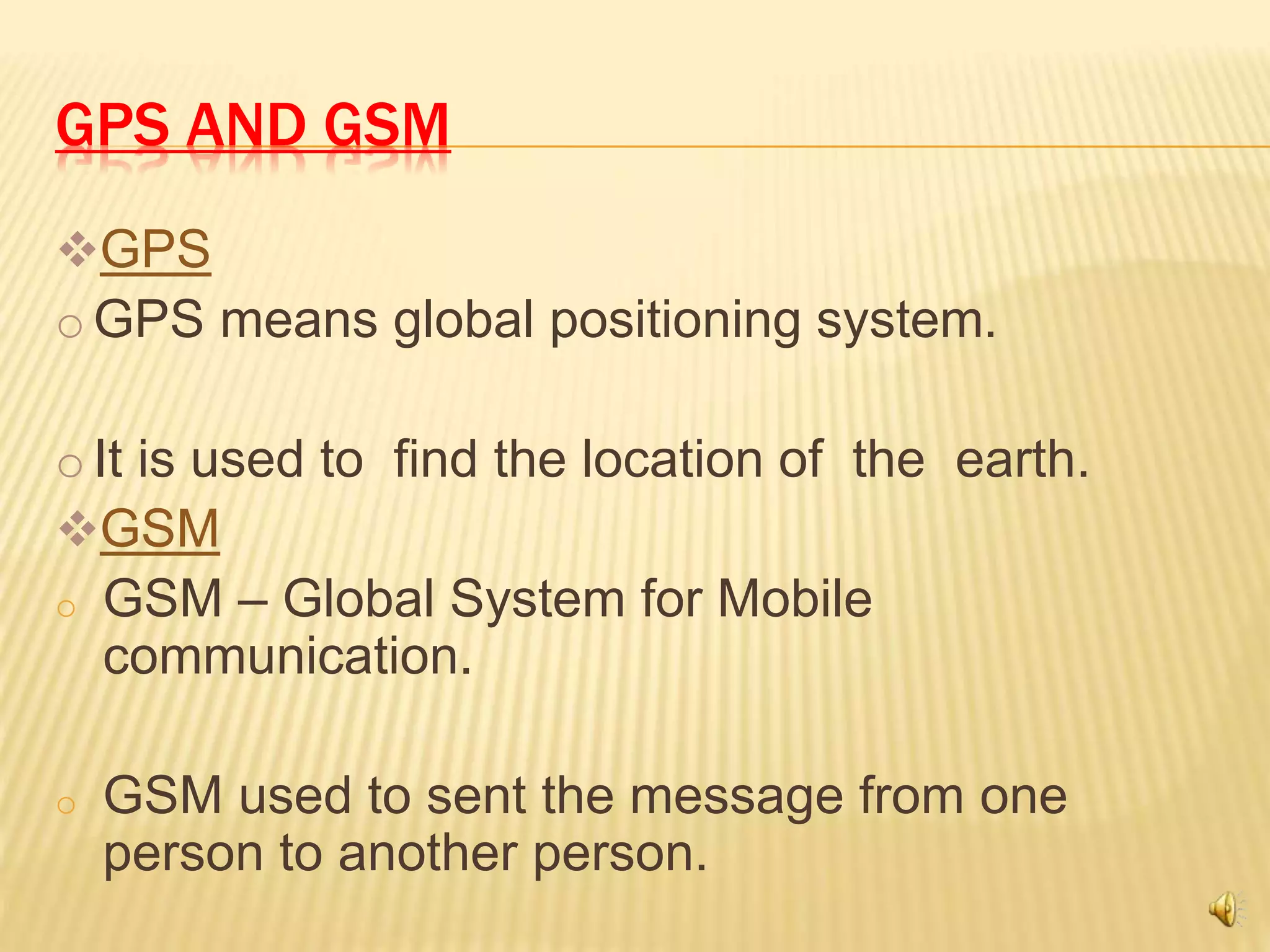 GPS AND GSM
GPS
o GPS means global positioning system.
o It is used to find the location of the earth.
GSM
o GSM – Global System for Mobile
communication.
o GSM used to sent the message from one
person to another person.
 
