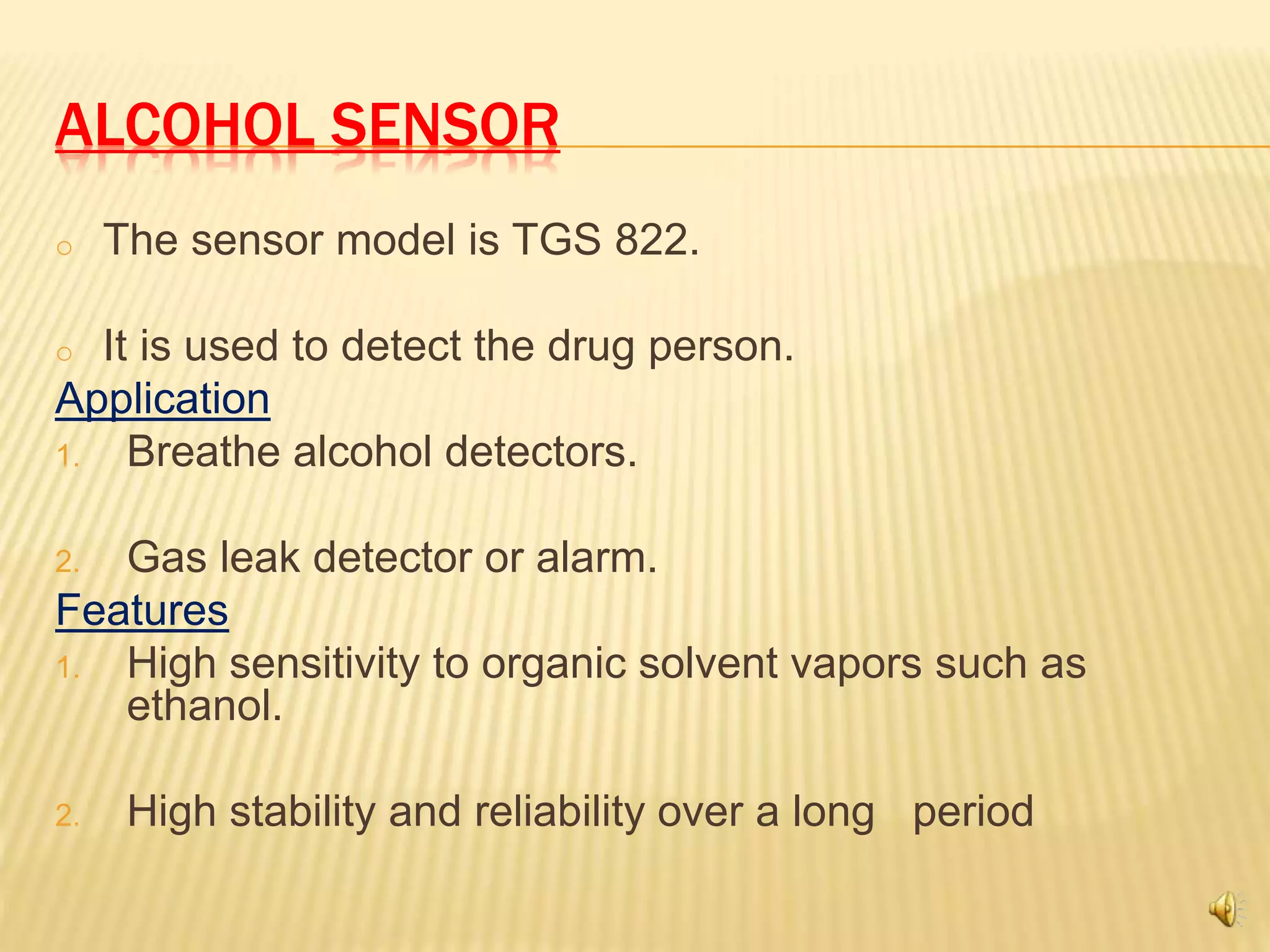 ALCOHOL SENSOR
o The sensor model is TGS 822.
o It is used to detect the drug person.
Application
1. Breathe alcohol detectors.
2. Gas leak detector or alarm.
Features
1. High sensitivity to organic solvent vapors such as
ethanol.
2. High stability and reliability over a long period
 