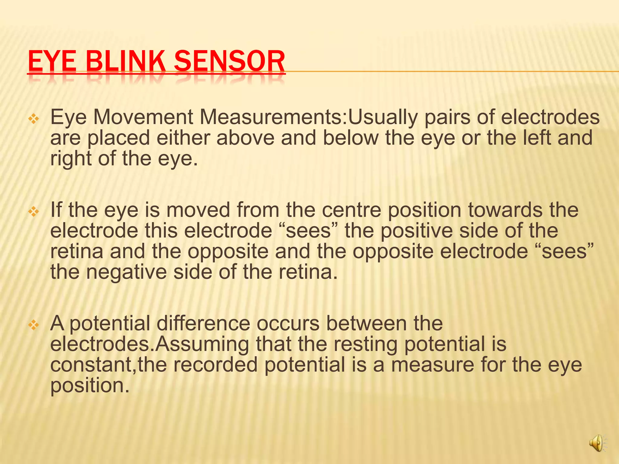 EYE BLINK SENSOR
 Eye Movement Measurements:Usually pairs of electrodes
are placed either above and below the eye or the left and
right of the eye.
 If the eye is moved from the centre position towards the
electrode this electrode “sees” the positive side of the
retina and the opposite and the opposite electrode “sees”
the negative side of the retina.
 A potential difference occurs between the
electrodes.Assuming that the resting potential is
constant,the recorded potential is a measure for the eye
position.
 