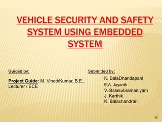 VEHICLE SECURITY AND SAFETY
SYSTEM USING EMBEDDED
SYSTEM
Guided by: Submitted by:
Project Guide: M. VinothKumar, B.E.,
Lecturer / ECE
K. BalaDhandapani
E.A. Jayanth
V. Balasubramaniyam
J. Karthik
K. Balachandran
 