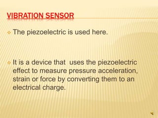 VIBRATION SENSOR
 The piezoelectric is used here.
 It is a device that uses the piezoelectric
effect to measure pressure acceleration,
strain or force by converting them to an
electrical charge.
 