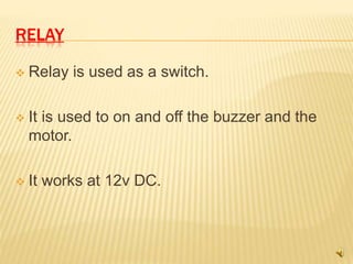 RELAY
 Relay is used as a switch.
 It is used to on and off the buzzer and the
motor.
 It works at 12v DC.
 