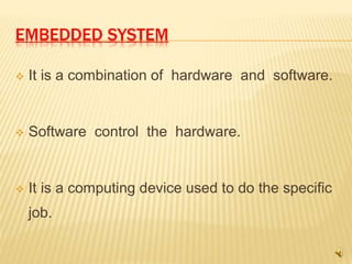 EMBEDDED SYSTEM
 It is a combination of hardware and software.
 Software control the hardware.
 It is a computing device used to do the specific
job.
 