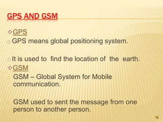 GPS AND GSM
GPS
o GPS means global positioning system.
o It is used to find the location of the earth.
GSM
o GSM – Global System for Mobile
communication.
o GSM used to sent the message from one
person to another person.
 