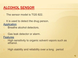 ALCOHOL SENSOR
o The sensor model is TGS 822.
o It is used to detect the drug person.
Application
1. Breathe alcohol detectors.
2. Gas leak detector or alarm.
Features
1. High sensitivity to organic solvent vapors such as
ethanol.
2. High stability and reliability over a long period
 