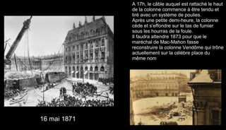 A 17h, le câble auquel est rattaché le haut
de la colonne commence à être tendu et
tiré avec un système de poulies.
Après une petite demi-heure, la colonne
cède et s’effondre sur le tas de fumier
sous les hourras de la foule.
Il faudra attendre 1873 pour que le
maréchal de Mac-Mahon fasse
reconstruire la colonne Vendôme qui trône
actuellement sur la célèbre place du
même nom.
16 mai 1871
 