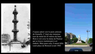 J’aurais adoré voir le puits artésien
de Grenelle. C’était une immense
tour de métal de 43 mètres de haut.
Rien à voir avec la statue de Pasteur
qui se trouve maintenant à cet
endroit. Mais pour cela, il aurait fallu
venir place de Breteuil avant 1903
 
