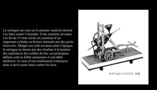 La seringue sur roue est le premier matériel destiné
à la lutte contre l’incendie. Cette machine inventée
à la fin du 15 ème siècle est constitué d’un
important cylindre en bronze alimenté par des petits
réservoirs. Malgré son côté novateur pour l’époque,
la seringue ne donne pas des résultats à la hauteur
des espérances des soldats du feu, ses principaux
défauts sont sa faible autonomie et son débit
médiocre. Le seau d’eau traditionnel continuera
donc à servir pour lutter contre les feux.
1578
 