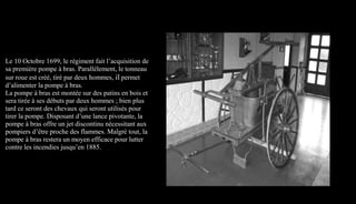 Le 10 Octobre 1699, le régiment fait l’acquisition de
sa première pompe à bras. Parallèlement, le tonneau
sur roue est créé, tiré par deux hommes, il permet
d’alimenter la pompe à bras.
La pompe à bras est montée sur des patins en bois et
sera tirée à ses débuts par deux hommes ; bien plus
tard ce seront des chevaux qui seront utilisés pour
tirer la pompe. Disposant d’une lance pivotante, la
pompe à bras offre un jet discontinu nécessitant aux
pompiers d’être proche des flammes. Malgré tout, la
pompe à bras restera un moyen efficace pour lutter
contre les incendies jusqu’en 1885.
 