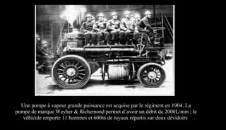 Une pompe à vapeur grande puissance est acquise par le régiment en 1904. La
pompe de marque Weyher & Richemond permet d’avoir un débit de 2000L/min ; le
véhicule emporte 11 hommes et 600m de tuyaux répartis sur deux dévidoirs
 