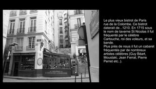 La voiture Grande échelle
Le plus vieux bistrot de Paris
rue de la Colombe. Ce bistrot
daterait de...1210. En 1715 sous
le nom de taverne St Nicolas il fut
fréquenté par le célèbre
Cartouche, roi des voleurs, et sa
bande.
Plus près de nous il fut un cabaret
fréquentés par de nombreux
artistes célèbres (Guy Béart,
Moustaki, Jean Ferrat, Pierre
Perret etc..).
 