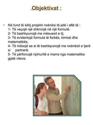 • Në fund të këtij projekti nxënësi të jetë i aftë të :
1- Të veçojë një shkronjë në një formulë.
2- Të bashkpunojë me mësuesit e tij.
3- Të evidentojë formula të fizikës, kimisë dhe
matematikës.
4- Të mësojë se si të bashkpunojë me nxënësit e tjerë
si partnerë.
5- Të përforcojë njohuritë e marra nga matematika
gjatë viteve.
 