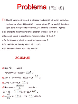 Problema (Fizikë)
1) Sikur të punonte në mënyrë të përsosur rendimenti I një motori termik kap
vlerën nmax =0.46 . Në praktikë ky motor përveç 25 kw punë të dobishme ,
kryen edhe 4 kw punë të dobishme , për shkak të kërkimeve . Njehso :
a) Sa energji të dobishme mekanike prodhon ky motor për 1 orë ?
b)Sa energji shtesë të padobishme harxhon motorri në 1 orë ?
c) Sa është puna e përgjithshme që ka kryer motorri ?
d) Sa nxehtësi harxhon ky motorr për 1 orë ?
e) Sa është rendimenti real I këtij motorri ?
ZGJIDHJE
a) Nga Pd= gjejmë :
Ad=25000 W · 3600s = J
b) An=Pn · t =4000 W · 3600s = 1,4 · J
c) A=Ad + An = 10,4 · J
d) Nga nmax = nxjerrim :
Qn = 10,4 · 0,46 = 22,7 · J
e) n= = 9 · 22,6 · =39,8 %
 