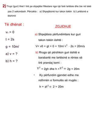 2) Trupi (guri) lihet I lirë pa shpejtësi fillestare nga një farë lartësie dhe bie në tokë
pas 2 sekondash. Përcakto : a) Shpejtësinë kur takon tokën b) Lartësinë e
lëshimit
Të dhënat :
v0 = 0
t = 2s
g = 10m/
a) v = ?
b) h = ?
ZGJIDHJE
a) Shpejtësia përfundimtare kur guri
takon tokën është :
V= v0 + gt = 0 + 10m/ · 2s = 20m/s
b) Rruga që përshkon guri është e
barabartë me lartësinë e rënies së
lirë prandaj kemi :
= 2gh dhe h = 2g = 20m
• Ky përfundim gjendet edhe me
ndihmën e formulës së rrugës :
h = 2 = 20m
 