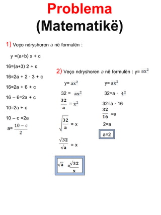 Problema
(Matematikë)
1) Veço ndryshoren a në formulën :
y =(a+b) x + c
16=(a+3) 2 + c
16=2a + 2 · 3 + c
16=2a + 6 + c
16 – 6=2a + c
10=2a + c
10 – c =2a
a=
2) Veço ndryshoren a në formulën : y=
y= y=
32 = 32=a ·
= 32=a · 16
=a
= x 2=a
a=2
= x
=
 
