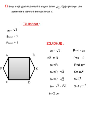 1)Brinja e një gjashtëkëndëshi të rregullt është . Gjej sipërfaqen dhe
perimetrin e katrorit të brendashkruar tij.
Të dhënat :
a6 =
Skatrorit = ?
Pkatrorit = ?
A B
C
DE
F
ZGJIDHJE :
a6 = P=4 · a4
= R P=4 · 2
a6 =R P=8 cm
a4 =R · S= a4 𝟐
a4 =R · S=𝟐 𝟐
a4= · S=4 𝑐𝑚2
a4=2 cm
2
2
2
2
2 2
 