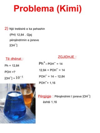 Problema (Kimi)
2) Një tretësirë e ka pehashin
(PH) 12,84 . Gjej
përqëndrimin e joneve
[OH¯]
Të dhënat :
Ph = 12,84
POH =?
[OH¯] =
ZGJIDHJE :
Ph+
+ POH¯ = 14
12,84 + POH¯ = 14
POH¯ = 14 – 12,84
POH¯= 1,16
Përgjigje : Përqëndrimi I joneve [OH¯]
është 1,16
 