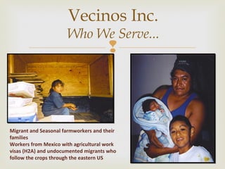 Vecinos Inc. 
Who We Serve... 
 
Migrant and Seasonal farmworkers and their 
families 
Workers from Mexico with agricultural work 
visas (H2A) and undocumented migrants who 
follow the crops through the eastern US 
 