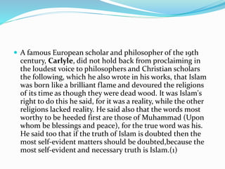  A famous European scholar and philosopher of the 19th
century, Carlyle, did not hold back from proclaiming in
the loudest voice to philosophers and Christian scholars
the following, which he also wrote in his works, that Islam
was born like a brilliant flame and devoured the religions
of its time as though they were dead wood. It was Islam's
right to do this he said, for it was a reality, while the other
religions lacked reality. He said also that the words most
worthy to be heeded first are those of Muhammad (Upon
whom be blessings and peace), for the true word was his.
He said too that if the truth of Islam is doubted then the
most self-evident matters should be doubted,because the
most self-evident and necessary truth is Islam.(1)
 