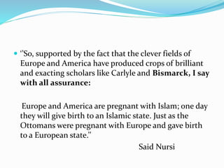  ‘’So, supported by the fact that the clever fields of
Europe and America have produced crops of brilliant
and exacting scholars like Carlyle and Bismarck, I say
with all assurance:
Europe and America are pregnant with Islam; one day
they will give birth to an Islamic state. Just as the
Ottomans were pregnant with Europe and gave birth
to a European state.’’
Said Nursi
 