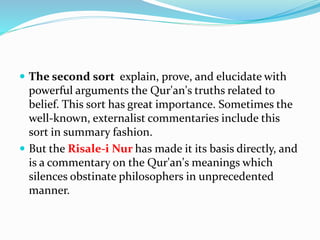  The second sort explain, prove, and elucidate with
powerful arguments the Qur'an's truths related to
belief. This sort has great importance. Sometimes the
well-known, externalist commentaries include this
sort in summary fashion.
 But the Risale-i Nur has made it its basis directly, and
is a commentary on the Qur'an's meanings which
silences obstinate philosophers in unprecedented
manner.
 