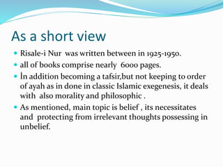 As a short view
 Risale-i Nur was written between in 1925-1950.
 all of books comprise nearly 6000 pages.
 İn addition becoming a tafsir,but not keeping to order
of ayah as in done in classic Islamic exegenesis, it deals
with also morality and philosophic .
 As mentioned, main topic is belief , its necessitates
and protecting from irrelevant thoughts possessing in
unbelief.
 