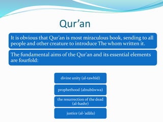 Qur’an
divine unity (al-tawhîd)
prophethood (alnubûwwa)
the resurrection of the dead
(al-hashr)
justice (al-'adâla)
It is obvious that Qur’an is most miraculous book, sending to all
people and other creature to introduce The whom written it.
The fundamental aims of the Qur'an and its essential elements
are fourfold:
 