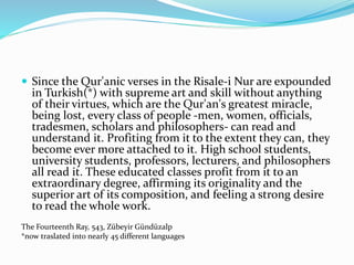  Since the Qur'anic verses in the Risale-i Nur are expounded
in Turkish(*) with supreme art and skill without anything
of their virtues, which are the Qur'an's greatest miracle,
being lost, every class of people -men, women, officials,
tradesmen, scholars and philosophers- can read and
understand it. Profiting from it to the extent they can, they
become ever more attached to it. High school students,
university students, professors, lecturers, and philosophers
all read it. These educated classes profit from it to an
extraordinary degree, affirming its originality and the
superior art of its composition, and feeling a strong desire
to read the whole work.
The Fourteenth Ray, 543, Zübeyir Gündüzalp
*now traslated into nearly 45 different languages
 