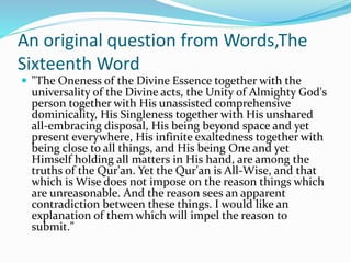 An original question from Words,The
Sixteenth Word
 "The Oneness of the Divine Essence together with the
universality of the Divine acts, the Unity of Almighty God's
person together with His unassisted comprehensive
dominicality, His Singleness together with His unshared
all-embracing disposal, His being beyond space and yet
present everywhere, His infinite exaltedness together with
being close to all things, and His being One and yet
Himself holding all matters in His hand, are among the
truths of the Qur'an. Yet the Qur'an is All-Wise, and that
which is Wise does not impose on the reason things which
are unreasonable. And the reason sees an apparent
contradiction between these things. I would like an
explanation of them which will impel the reason to
submit."
 