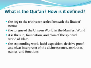 What is the Qur'an? How is it defined?
 the key to the truths concealed beneath the lines of
events
 the tongue of the Unseen World in the Manifest World
 it is the sun, foundation, and plan of the spiritual
world of Islam
 the expounding word, lucid exposition, decisive proof,
and clear interpreter of the divine essence, attributes,
names, and functions
 
