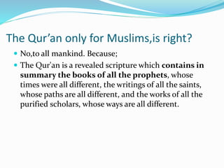 The Qur’an only for Muslims,is right?
 No,to all mankind. Because;
 The Qur'an is a revealed scripture which contains in
summary the books of all the prophets, whose
times were all different, the writings of all the saints,
whose paths are all different, and the works of all the
purified scholars, whose ways are all different.
 