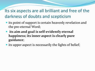 Its six aspects are all brilliant and free of the
darkness of doubts and scepticism
 its point of support is certain heavenly revelation and
the pre-eternal Word;
 its aim and goal is self-evidently eternal
happiness; its inner aspect is clearly pure
guidance;
 its upper aspect is necessarily the lights of belief;
 