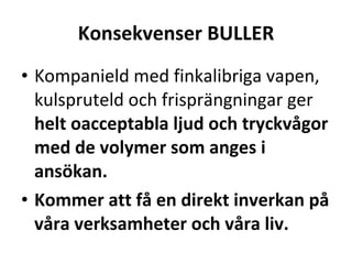 Konsekvenser BULLER Kompanield med finkalibriga vapen, kulspruteld och frispr?ngningar ger  helt oacceptabla ljud och tryckv?gor med de volymer som anges i ans?kan. Kommer att f? en direkt inverkan p? v?ra verksamheter och v?ra liv. 
