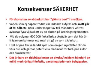Konsekvenser S?KERHET F ?rekomsten av v?daskott har gl?mts bort i ans?kan. Vapen som ej n?gon trodde var laddade avfyras och  skott g?r ?t fel h?ll  etc. Bara under loppet av tv? m?nader i vintras avlossas fyra v?daskott av en pluton p? Ledningsregementet. Vid de volymer 600?000 finkalibriga skott/?r som det h?r ?r fr?gan om kommer ett antal att g? av som v?daskott.  I det ?ppna flacka landskapet som omger skjutf?ltet blir d? v?ra hus och g?rdar potentiella m?ltavlor f?r f?rlupna kulor och rikoschetter.  Det ?r bara en tidsfr?ga innan en olycka/incident h?nder i en milj? med r?rligt friluftsliv, vandringsleder och bebyggelse. 