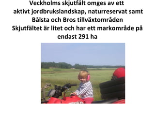 Veckholms skjutf?lt omges av ett   aktivt jordbrukslandskap, naturreservat samt B?lsta och Bros tillv?xtomr?den Skjutf?ltet ?r litet och har ett markomr?de p? endast 291 ha 