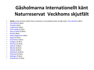 G?sholmarna Internationellt k?nt Naturreservat  Veckhoms skjutf?lt island ; a tract of land, smaller than a continent, surrounded by water at high water.  Stora G?sholm  (0km)  Lilla G?sholm  (0km)  Gr?ssk?r  (1km)  Jungfruholm  (2km)  Lilla Lindsk?r  (2.2km)  Stora Lindsk?r  (2.8km)  ?rtsk?r  (3km)  V?stra H?gholmen  (3km)  Fager?  (4.1km)  Granholmen  (5km)  Svallgarn  (5.7km)  Alholmen  (5.7km)  Fager?n  (5.9km)  Myrsk?r  (6.3km)  Tj?rsk?r  (6.4km)  Askholmen  (6.4km)  Ytterholm  (6.7km)  R?llingen  (7.2km)  Gr?sholmen  (7.2km) 