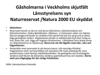 G?sholmarna i Veckholms skjutf?lt L?nsstyrelsens syn Naturreservat /Natura 2000 EU skyddat  G?sholmen?  Reservatet best?r av de tre sm? ?arna G?sholmen, G?sholmssk?ret och G?sholmshatten i S?dra Bj?rkfj?rden i M?laren, 1,5 kilometer s?der om Adels?. ?arnas berggrund best?r av sandsten fr?n jotnisk tid och har p? grund av detta h?ga geologiska v?rden. Vegetationen best?r av ?dell?vtr?d med stort inslag av lind. ?ven alm, ask, h?gg och hagtorn f?rekommer. I f?ltskiktet finns bland annat en riklig f?rekomst av liljekonvalj . ?arna har ett rikt f?gelliv med m?s-, t?rn och h?gerkolonier.  ?ndam?let med reservatet ?r att bevara ?arna i sitt naturliga tillst?nd. Vegetationen skall i princip till?tas att utvecklas fritt med undantag f?r vissa punktinsatser med r?jning i ?dell?vbest?nden. De geologiska och ornitologiska v?rdena skall liksom de botaniska v?rdena uppm?rksammas och skyddas.  ?arna skall vara tillg?ngliga f?r det r?rliga friluftslivet . K?lla: L?nsstyrelsens hemsida ????  