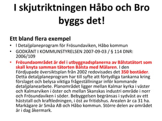 I skjutriktningen H?bo och Bro byggs det! Ett bland flera exempel l Detaljplaneprogram f?r Fr?sundaviken, H?bo kommun  GODK?NT I KOMMUNSTYRELSEN 2007-09-03 /  114 DNR: 2006/109  Fr?sundaomr?det ?r del i utbyggnadsplanerna av B?lstat?tort som skall knyta samman t?torten B?lsta med M?laren . I den F?rdjupade ?versiktsplan fr?n 2002 redovisades det  350 bost?der .  Detta detaljplaneprogram har till syfte att f?rtydliga tankarna kring f?rslaget och belysa viktiga fr?gest?llningar inf?r kommande detaljplanearbete. Planomr?det ligger mellan Kalmar kyrka i v?ster och Kalmarviken i ?ster och mellan Skanskas industri omr?de i norr och Fr?sundaviken i s?der. Bebyggelsen begr?nsas i sydv?st av ett h?ststall och kraftledningen, i ?st av fritidshus. Arealen ?r ca 31 ha. Mark?gare ?r Sm?a AB och H?bo kommun. St?rre delen av omr?det ?r i dag ?kermark. 