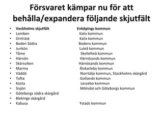 F?rsvaret k?mpar nu f?r att beh?lla/expandera f?ljande skjutf?lt Veckholms skjutf?lt????????????????????????????? Enk?pings kommun Lomben????????????????????????????????????????????????????? Kalix kommun Orrtr?sk????????????????????????????????????????????????????? Kalix kommun Boden S?dra???????????????????????????????????????????? Bodens kommun Junk?n??????????????????????????????????????????????????????? Lule? kommun T?me ?????????????????????????????????????????????????????????? Skellefte? kommun H?rn?n??????????????????????????????????????????????????????? H?rn?sands kommun Sk?rsviken???????????????????????????????????????????????? H?rn?sands kommun Marma??????????????????????????????????????????????????????? ?lvkarleby kommun V?dd?????????????????????????????????????????????????????????? Norrt?lje kommun, Stockholms sk?rg?rd Tofta??????????????????????????????????????????????????????????? Gotlands kommun Kosta??????????????????????????????????????????????????????????? Lessebo kommun Sisj?n?????????????????????????????????????????????????????????? M?lndal och G?teborgs kommun G?teborgs s?dra sk?rg?rd Blekinge sk?rg?rd Kabusa??????????????????????????????????????????????????????? Ystads kommun ? 
