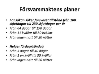 F?rsvarsmaktens planer I ans?kan s?ker f?rsvaret tillst?nd fr?n 100 skjutdagar till 230 skjutdagar per ?r Fr?n 64 dagar till 190 dagar Fr?n 11 kv?llar till 80 kv?llar Fr?n ingen natt till 20 n?tter ? Helger l?rdag/s?ndag Fr?n 3 dagar till 40 dagar Fr?n 1 en kv?ll till 30 kv?llar Fr?n ingen natt till 20 n?tter ? 