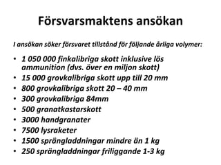 F?rsvarsmaktens ans?kan I ans?kan s?ker f?rsvaret tillst?nd f?r f?ljande ?rliga volymer: ? 1?050?000 finkalibriga skott inklusive l?s ammunition (dvs. ?ver en miljon skott) 15?000 grovkalibriga skott upp till 20 mm 800 grovkalibriga skott 20 C 40 mm 300 grovkalibriga 84mm 500 granatkastarskott 3000 handgranater 7500 lysraketer 1500 spr?ngladdningar mindre ?n 1 kg 250 spr?ngladdningar friliggande 1-3 kg ? 