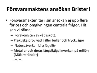 F?rsvarsmaktens ans?kan Brister! F?rsvarsmakten tar i sin ans?kan ej upp flera f?r oss och omgivningen centrala fr?gor. Hit kan vi r?kna: F?rekomsten av v?daskott. Praktiska prov vad g?ller buller och tryckv?gor Naturp?verkan bl a f?gelliv Metaller och deras l?ngsiktiga inverkan p? milj?n (M?larstr?nder) m.m. 