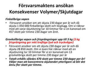 F?rsvarsmaktens ans?kan Konsekvenser Volymer/Skjutdagar Finkalibriga vapen  F?rsvaret ans?ker om att skjuta 230 dagar per ?r och d? skjuta 1?050?000 finkalibriga skott och l?splugg. Om vi r?knar med att varje skjut?vning tar 10 timmar f?r vi en kanonad om 457 skott per timme 230 dagar om ?ret. Grovkalibriga vapen och frispr?ngningar upp till 3 kg  (3 kg frispr?ngning ger mkt kraftiga ljud och tryckv?gor) F?rsvaret ans?ker om att skjuta 230 dagar per ?r och d? skjuta 28?850 skott. Om vi ?ven h?r r?knar med att en skjut?vning tar 10 timmar f?r vi en kanonad om 13 grovkalibriga skott per timme 230 dagar per ?r Totalt erh?lls s?ledes 470 skott per timme 230 dagar per ?r! V?ljer man att koncentrera skjutandet ytterligare s? blir det ?nnu fler skott per timme. 
