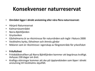 Konsekvenser naturreservat   ? Omr?det ligger i direkt anslutning eller n?ra flera naturreservat: ? H?rjar? Naturreservat Kalmarn?somr?det Norra Bj?rkfj?rden Grystaviken G?sholmarna ?r av riksintresse f?r naturv?rden och ing?r i Natura 2000 Veckholms kyrka, Ekholmen och Amn?s g?rdar M?laren som ?r riksintresse i egenskap av f?ngstomr?de f?r yrkesfisket ? Friluftslivet Fritidsb?tstrafiken p? Norra Bj?rkfj?rden kommer att begr?nsas kraftigt. Avhysas 230 dagar om ?ret. Kraftiga st?rningar kommer att ske p? Upplandsleden som l?per i direkt anslutning till Veckholms skjutf?lt. 