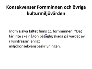 Konsekvenser Fornminnen och ?vriga kulturmilj?v?rden ? Inom sj?lva f?ltet finns 11 fornminnen. Det f?r inte ske n?gon p?taglig skada p? v?rdet av riksintresse enligt milj?konsekvensbeskrivningen. 