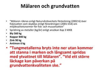 M?laren och grundvatten ?  M?laren r?knas enligt Naturv?rdsverkets f?rteckning (2002:6) ?ver fiskevatten som skyddas enligt f?rordningen (2001:554) om milj?kvalitetsnormer f?r fisk- och musselvatten? Spridning av metaller (kg/?r) enligt ans?kan Kap 3 MKB Bly 560 kg Koppar 840 kg Zink 90 kg Antimon 6 kg ?  Tungmetallerna bryts inte ner utan kommer att stanna i marken och l?ngsamt spridas med ytvattnet till M?laren. Vid ett st?rre l?ckage kan p?verkan p? grundvattenkvaliteten ske. ? 