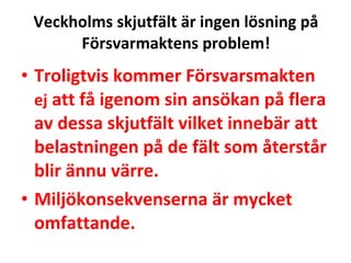 Veckholms skjutf?lt ?r ingen l?sning p? F?rsvarmaktens problem! Troligtvis kommer F?rsvarsmakten  ej  att f? igenom sin ans?kan p? flera av dessa skjutf?lt vilket inneb?r att belastningen p? de f?lt som ?terst?r blir ?nnu v?rre. Milj?konsekvenserna ?r mycket omfattande. 