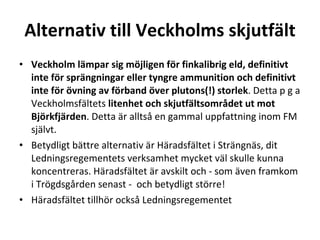Alternativ till Veckholms skjutf?lt Veckholm l?mpar sig m?jligen f?r finkalibrig eld, definitivt inte f?r spr?ngningar eller tyngre ammunition och definitivt inte f?r ?vning av f?rband ?ver plutons(!) storlek . Detta p g a Veckholmsf?ltets  litenhet och skjutf?ltsomr?det ut mot Bj?rkfj?rden . Detta ?r allts? en gammal uppfattning inom FM sj?lvt.? Betydligt b?ttre alternativ ?r H?radsf?ltet i Str?ngn?s, dit Ledningsregementets verksamhet mycket v?l skulle kunna koncentreras. H?radsf?ltet ?r avskilt och - som ?ven framkom i Tr?gdsg?rden senast -  och betydligt st?rre!  H?radsf?ltet tillh?r ocks? Ledningsregementet 
