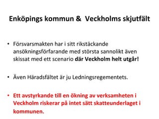 Enk?pings kommun &  Veckholms skjutf?lt F?rsvarsmakten har i sitt rikst?ckande ans?kningsf?rfarande med st?rsta sannolikt ?ven skissat med ett scenario  d?r Veckholm helt utg?r!  ?ven H?radsf?ltet ?r ju Ledningsregementets. Ett avstyrkande till en ?kning av verksamheten i Veckholm riskerar p? intet s?tt skatteunderlaget i kommunen. ? 